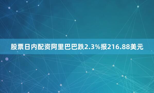 股票日内配资阿里巴巴跌2.3%报216.88美元