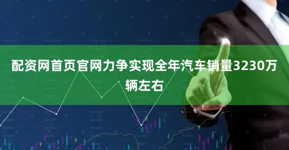 配资网首页官网力争实现全年汽车销量3230万辆左右